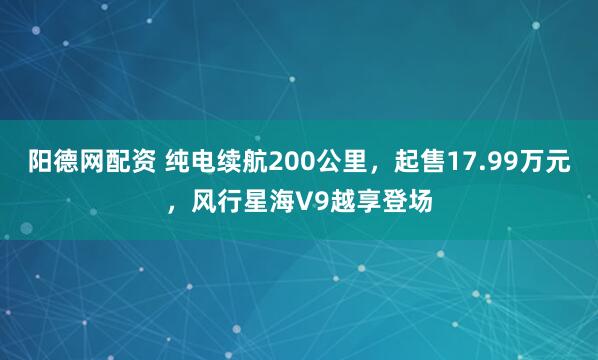阳德网配资 纯电续航200公里，起售17.99万元，风行星海V9越享登场