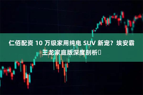 仁佰配资 10 万级家用纯电 SUV 新宠？埃安霸王龙家庭版深度剖析​