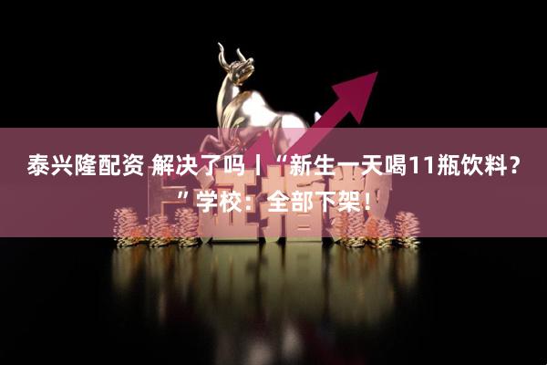 泰兴隆配资 解决了吗丨“新生一天喝11瓶饮料？”学校：全部下架！