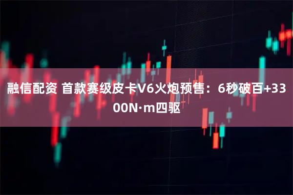 融信配资 首款赛级皮卡V6火炮预售：6秒破百+3300N·m四驱