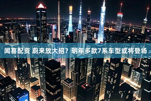 闻喜配资 蔚来放大招？明年多款7系车型或将登场
