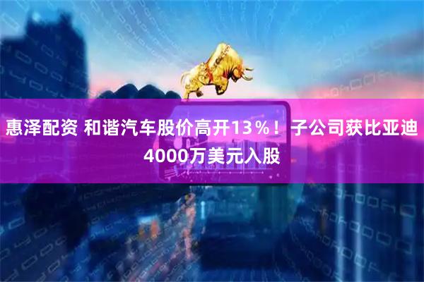 惠泽配资 和谐汽车股价高开13％！子公司获比亚迪4000万美元入股