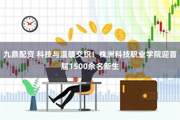 九鼎配资 科技与温暖交织！株洲科技职业学院迎首届1500余名新生