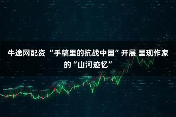 牛途网配资 “手稿里的抗战中国”开展 呈现作家的“山河迹忆”
