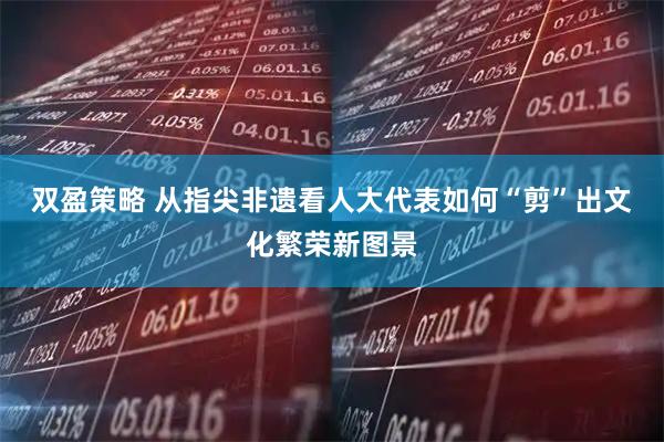 双盈策略 从指尖非遗看人大代表如何“剪”出文化繁荣新图景