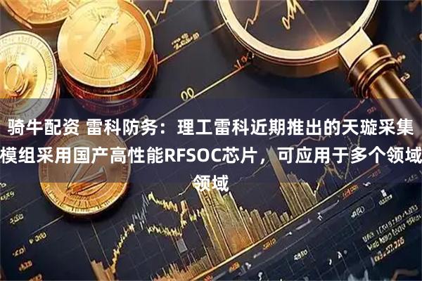 骑牛配资 雷科防务：理工雷科近期推出的天璇采集模组采用国产高性能RFSOC芯片，可应用于多个领域