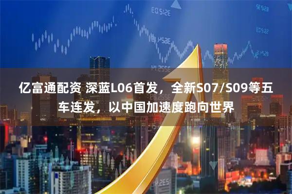 亿富通配资 深蓝L06首发，全新S07/S09等五车连发，以中国加速度跑向世界