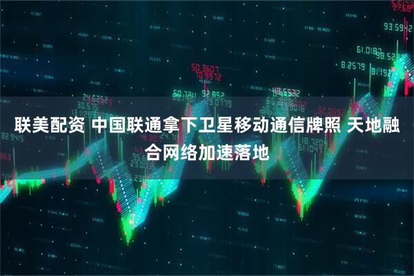 联美配资 中国联通拿下卫星移动通信牌照 天地融合网络加速落地