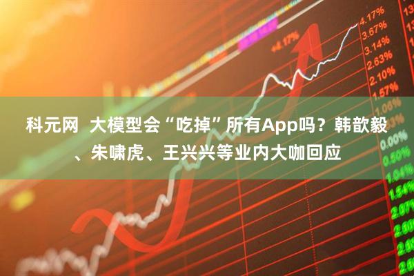 科元网  大模型会“吃掉”所有App吗？韩歆毅、朱啸虎、王兴兴等业内大咖回应