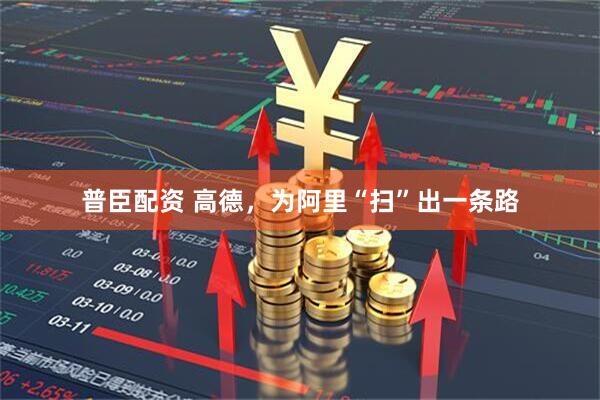 普臣配资 高德，为阿里“扫”出一条路