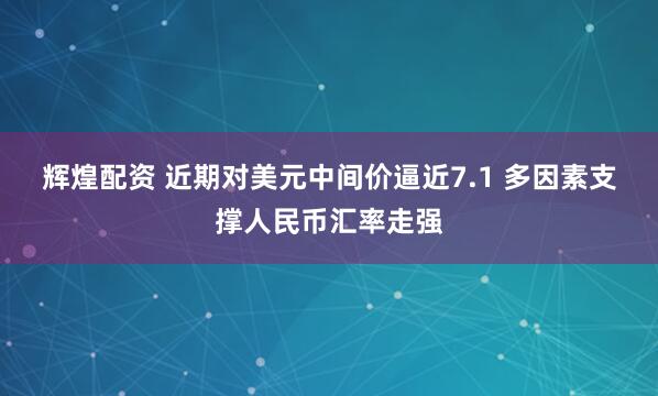 辉煌配资 近期对美元中间价逼近7.1 多因素支撑人民币汇率走强