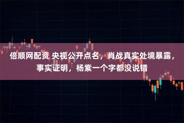 倍顺网配资 央视公开点名，肖战真实处境暴露，事实证明，杨紫一个字都没说错