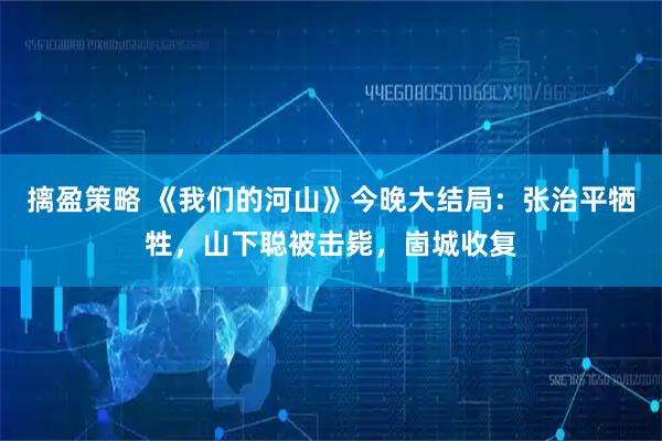 摛盈策略 《我们的河山》今晚大结局：张治平牺牲，山下聪被击毙，崮城收复