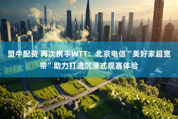 盟牛配资 再次携手WTT：北京电信“美好家超宽带”助力打造沉浸式观赛体验