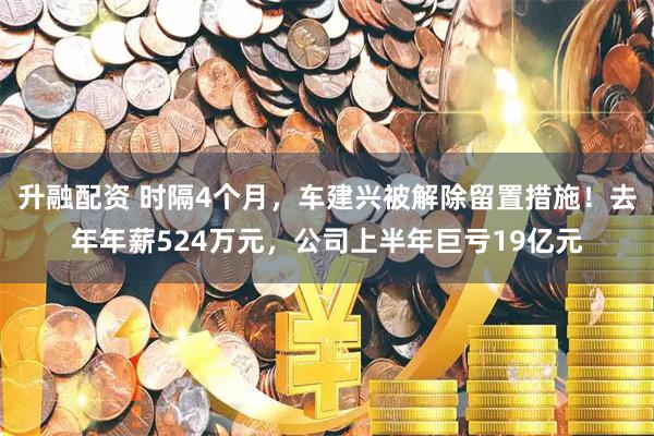 升融配资 时隔4个月，车建兴被解除留置措施！去年年薪524万元，公司上半年巨亏19亿元