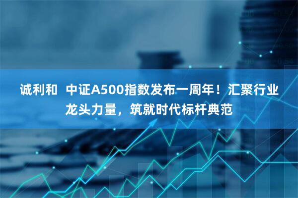 诚利和  中证A500指数发布一周年！汇聚行业龙头力量，筑就时代标杆典范
