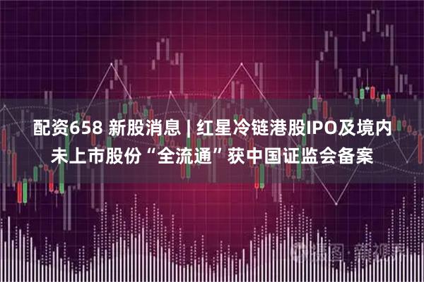 配资658 新股消息 | 红星冷链港股IPO及境内未上市股份“全流通”获中国证监会备案