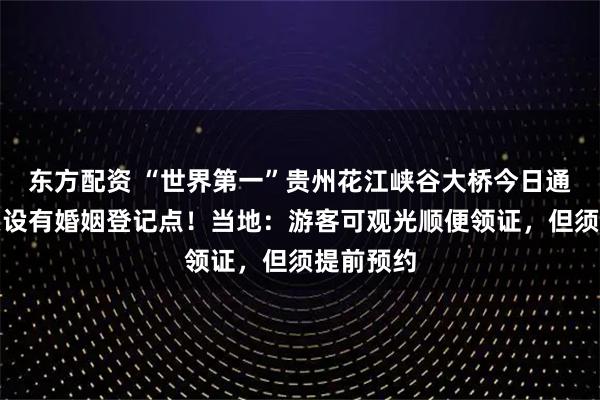 东方配资 “世界第一”贵州花江峡谷大桥今日通车，桥头设有婚姻登记点！当地：游客可观光顺便领证，但须提前预约