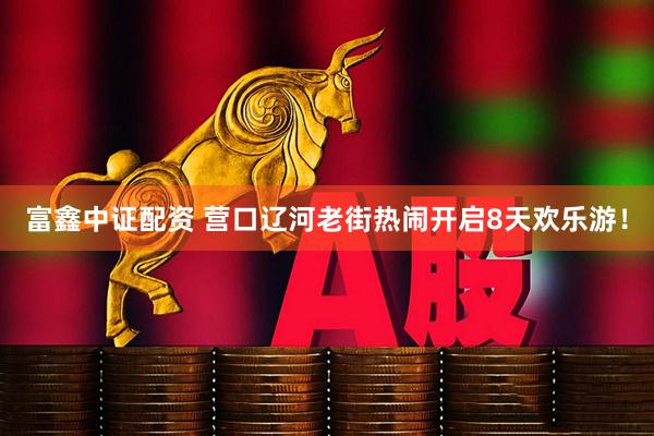 富鑫中证配资 营口辽河老街热闹开启8天欢乐游！