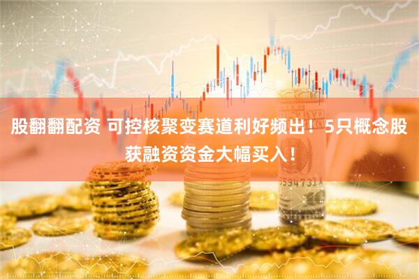 股翻翻配资 可控核聚变赛道利好频出！5只概念股获融资资金大幅买入！