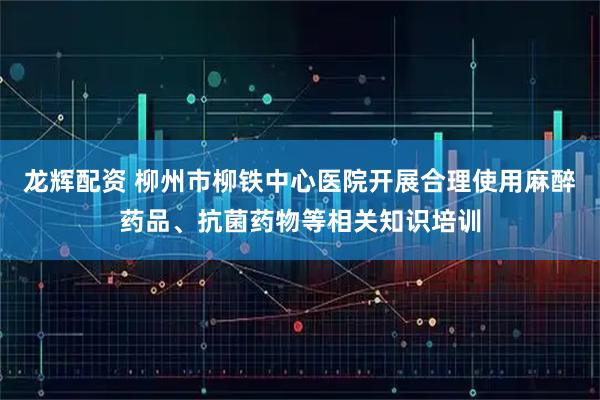 龙辉配资 柳州市柳铁中心医院开展合理使用麻醉药品、抗菌药物等相关知识培训