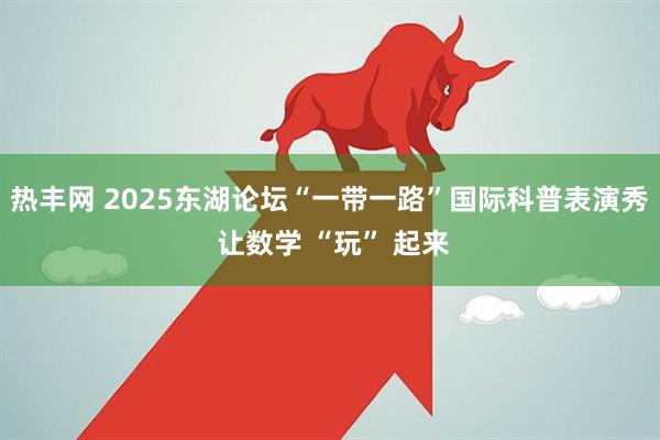 热丰网 2025东湖论坛“一带一路”国际科普表演秀 让数学 “玩” 起来