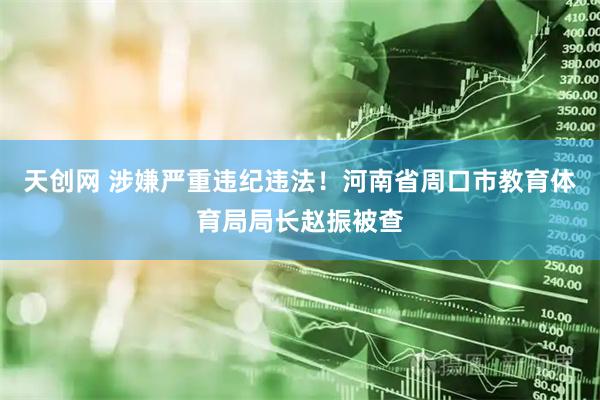 天创网 涉嫌严重违纪违法！河南省周口市教育体育局局长赵振被查