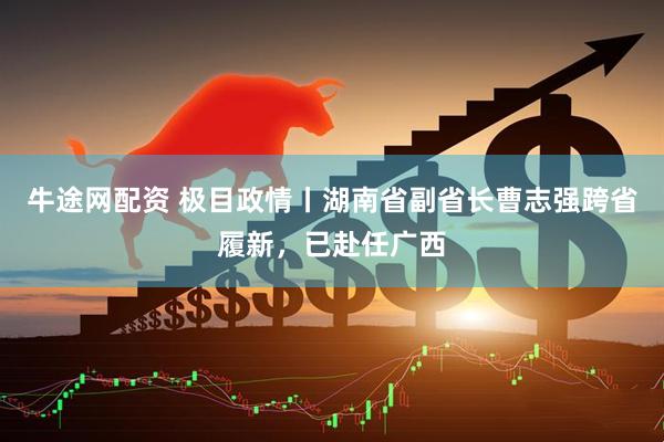 牛途网配资 极目政情丨湖南省副省长曹志强跨省履新，已赴任广西