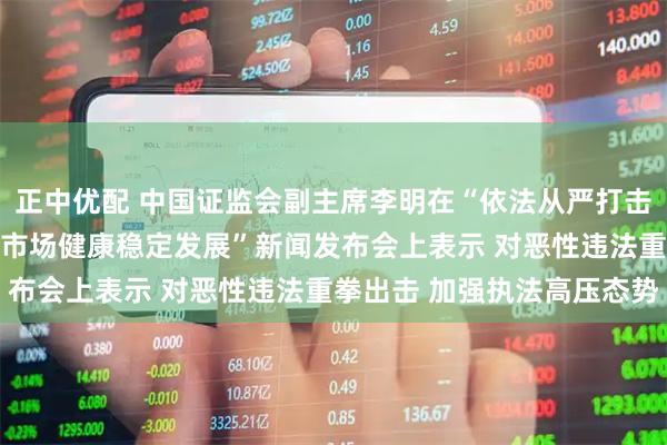 正中优配 中国证监会副主席李明在“依法从严打击证券违法犯罪 促进资本市场健康稳定发展”新闻发布会上表示 对恶性违法重拳出击 加强执法高压态势