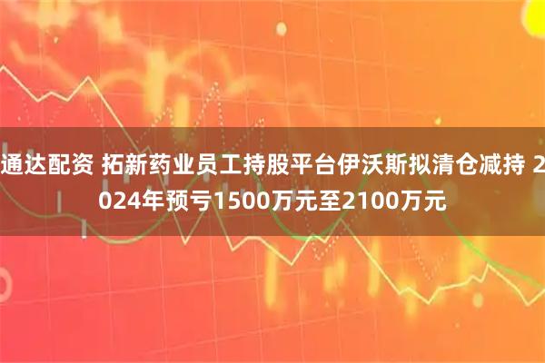通达配资 拓新药业员工持股平台伊沃斯拟清仓减持 2024年预亏1500万元至2100万元