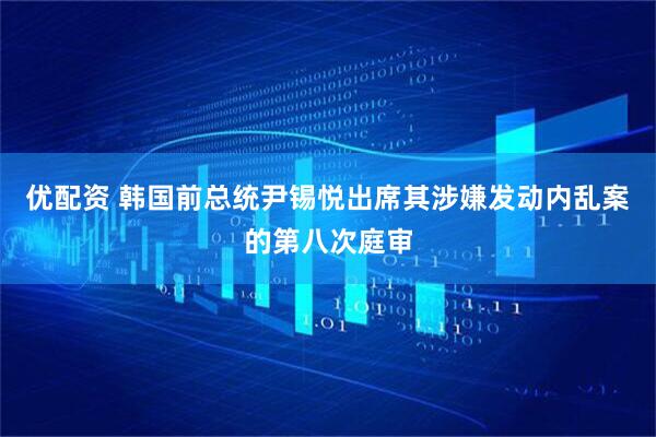 优配资 韩国前总统尹锡悦出席其涉嫌发动内乱案的第八次庭审