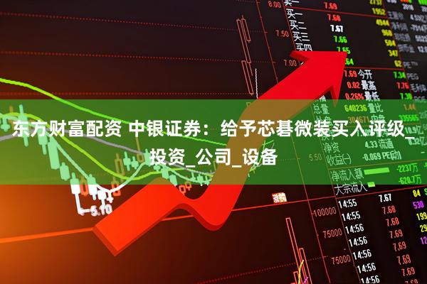 东方财富配资 中银证券：给予芯碁微装买入评级_投资_公司_设备