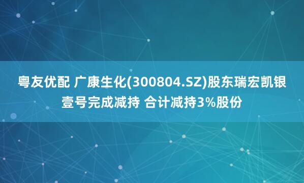 粤友优配 广康生化(300804.SZ)股东瑞宏凯银壹号完成减持 合计减持3%股份