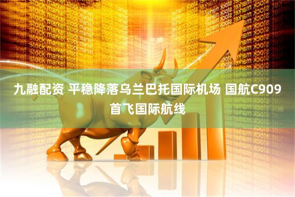 九融配资 平稳降落乌兰巴托国际机场 国航C909首飞国际航线