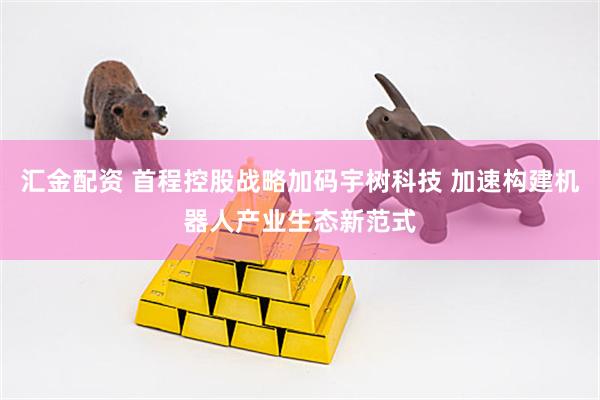 汇金配资 首程控股战略加码宇树科技 加速构建机器人产业生态新范式