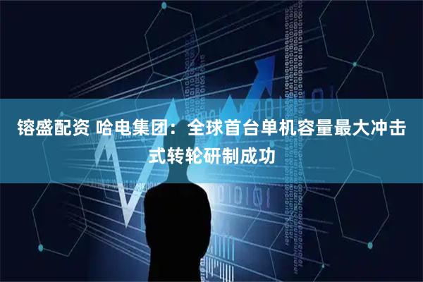 镕盛配资 哈电集团：全球首台单机容量最大冲击式转轮研制成功