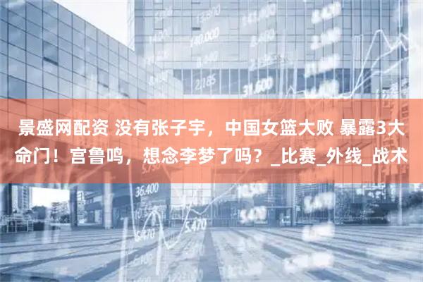 景盛网配资 没有张子宇，中国女篮大败 暴露3大命门！宫鲁鸣，想念李梦了吗？_比赛_外线_战术