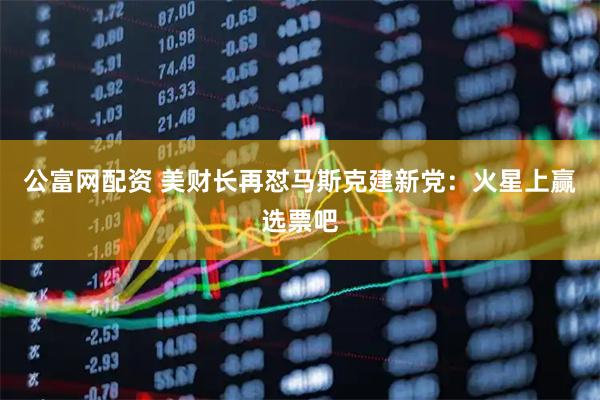 公富网配资 美财长再怼马斯克建新党：火星上赢选票吧