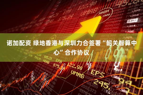 诺加配资 绿地香港与深圳力合签署“韶关智算中心”合作协议