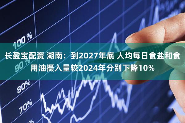 长盈宝配资 湖南：到2027年底 人均每日食盐和食用油摄入量较2024年分别下降10%