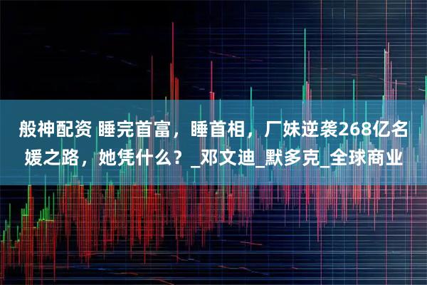 般神配资 睡完首富，睡首相，厂妹逆袭268亿名媛之路，她凭什么？_邓文迪_默多克_全球商业