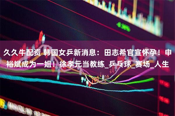 久久牛配资 韩国女乒新消息：田志希官宣怀孕！申裕斌成为一姐！徐孝元当教练_乒乓球_赛场_人生