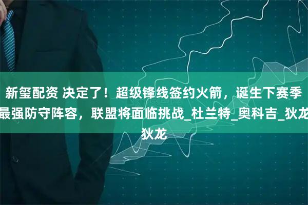 新玺配资 决定了！超级锋线签约火箭，诞生下赛季最强防守阵容，联盟将面临挑战_杜兰特_奥科吉_狄龙