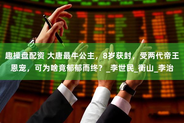趣操盘配资 大唐最牛公主，8岁获封，受两代帝王恩宠，可为啥竟郁郁而终？_李世民_衡山_李治