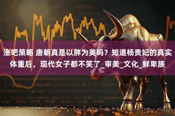 涨吧策略 唐朝真是以胖为美吗？知道杨贵妃的真实体重后，现代女子都不笑了_审美_文化_鲜卑族