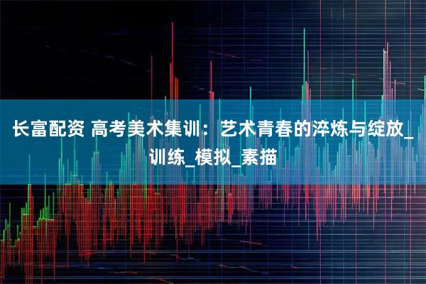 长富配资 高考美术集训：艺术青春的淬炼与绽放_训练_模拟_素描