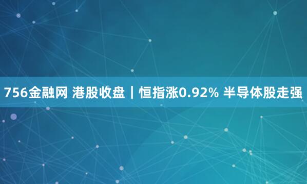 756金融网 港股收盘｜恒指涨0.92% 半导体股走强