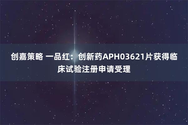 创嘉策略 一品红：创新药APH03621片获得临床试验注册申请受理