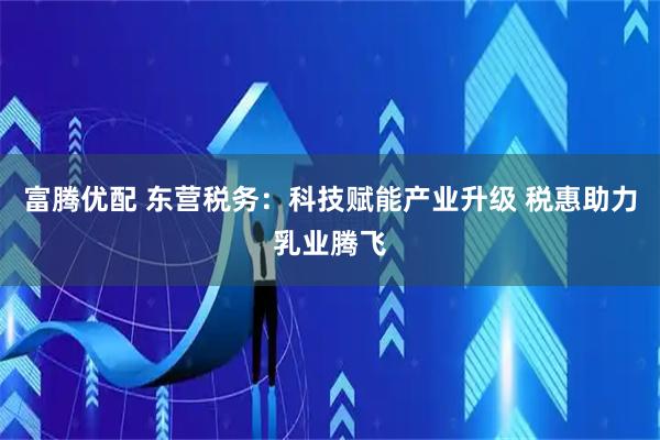 富腾优配 东营税务：科技赋能产业升级 税惠助力乳业腾飞