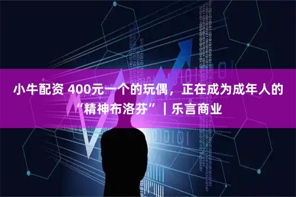 小牛配资 400元一个的玩偶，正在成为成年人的“精神布洛芬”｜乐言商业